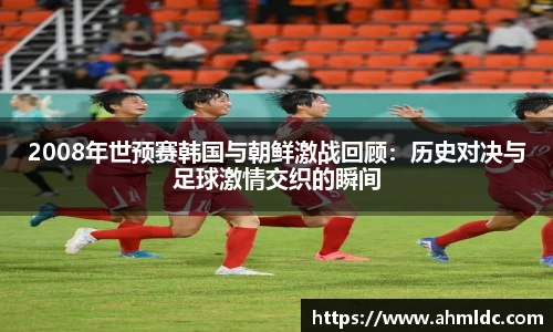 2008年世预赛韩国与朝鲜激战回顾：历史对决与足球激情交织的瞬间