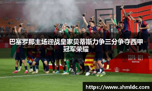 巴塞罗那主场迎战皇家贝蒂斯力争三分争夺西甲冠军荣耀